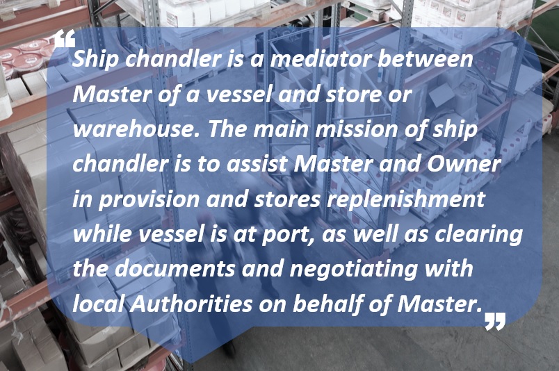 Ship chandler is a mediator between Master of a vessel and store or warehouse. The main mission of ship chandler is to assist Master and Owner in provision and stores replenishment while vessel is at port, as well as clearing the documents and negotiating with local Authorities on behalf of Master.